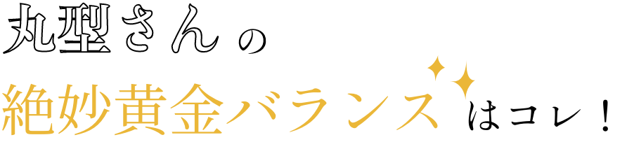 丸型さんの絶妙黄金バランスはコレ！